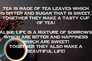 TEA is made of tea leaves which is bitter and Sugar that is sweet, together they make a tasty cup of Tea!

Alike, LIFE is a mixture of sorrows which are bitter and Happiness which are sweet!
together they also make a beautiful life!
