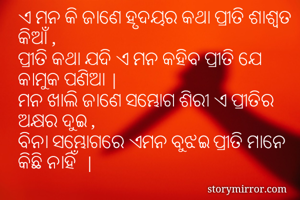 ଏ ମନ କି ଜାଣେ ହୃଦୟର କଥା ପ୍ରୀତି ଶାଶ୍ବତ କିଆଁ ,
ପ୍ରୀତି କଥା ଯଦି ଏ ମନ କହିବ ପ୍ରୀତି ଯେ କାମୁକ ପଣିଆ |
ମନ ଖାଲି ଜାଣେ ସମ୍ଭୋଗ ଶିରୀ ଏ ପ୍ରୀତିର ଅକ୍ଷର ଦୁଇ ,
ବିନା ସମ୍ଭୋଗରେ ଏମନ ବୁଝଇ ପ୍ରୀତି ମାନେ କିଛି ନାହିଁ  |