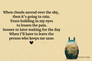 When clouds ascend over the sky, 
then it's going to rain.
Tears building in my eyes
 to lessen the pain.
Sooner or later waiting for the day
When I'll have to leave the
 person who keeps me sane.
🖤