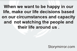 When we want to be happy in our life, make our life decisions based on our circumstances and capacity and  not watching the people and their life around us .
