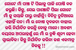ଗୋଟେ ମାଁ ପାଞ୍ଚ ଟି ପିଲାକୁ ପାଳି ପୋଷି ବଡ କରୁଛି। କିନ୍ତୁ, ସେଇ ପାଞ୍ଚୋଟି ପିଲା ଗୋଟେ ମାଁ କୁ ସମ୍ଭାଳି ପାରୁ ନାହାଁନ୍ତି। ବିଚିତ୍ର ଦୁନିଆରେ ଏହାହିଁ ସତ। ମାଁ ର ଦୋଷ ଦୃବଳତା ବାହାର କରି ନିର୍ଯାତିତ କରନ୍ତି ବୋହୂ ମାନେ। ଅବଶ୍ୟ ବୟସର ଅପରାହର୍ଣ୍ଣ ରେ ମାଁ ର ବୁଦ୍ଧି ଶୂନ୍ୟ ହେବା ସ୍ଵାଭାବିକ। କିନ୍ତୁ ନିର୍ଯାତିତ କରିବା କଣ ଏକମାତ୍ର ବିକଳ୍ପ !!