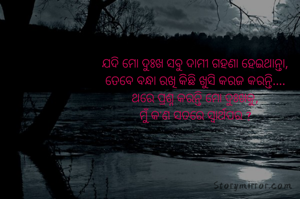 ଯଦି ମୋ ଦୁଃଖ ସବୁ ଦାମୀ ଗହଣା ହେଇଥାନ୍ତା,
ତେବେ ବନ୍ଧା ରଖି କିଛି ଖୁସି କରଜ କରନ୍ତି....
ଥରେ ପ୍ରଶ୍ନ କରନ୍ତି ମୋ ଦୁଃଖକୁ,
ମୁଁ କ'ଣ ସତରେ ସ୍ୱାର୍ଥପର ?