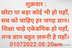 शुक्रवार :
छोटा या बड़ा कोई भी हो यहाँ, 
सब को चाहिए हर जगह ज्ञान। 
शिक्षा चाहे एकेडमिक हो यहाँ, 
तन्त्र ज्ञान बहुत ज़रूरी है यहाँ। 
01072022:06:20am