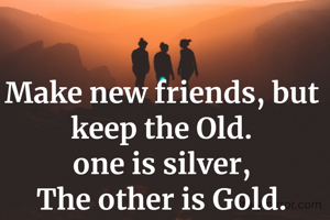 Make new friends, but keep the Old.
one is silver,
The other is Gold.