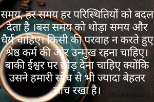 समय, हर समय हर परिस्थितियों को बदल देता है ।बस समय को थोड़ा समय और धैर्य चाहिए। किसी की परवाह न करते हुए श्रेष्ठ कर्म की ओर उन्मुख रहना चाहिए। बाकी ईश्वर पर छोड़ देना चाहिए क्योंकि उसने हमारी सोच से भी ज्यादा बेहतर सोच रखा है।