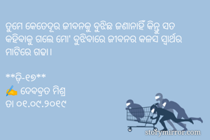 ତୁମେ କେତେଦୂର ଜୀବନକୁ ବୁଝିଛ ଜଣାନାହିଁ କିନ୍ତୁ ସତ କହିବାକୁ ଗଲେ ମୋ' ବୁଝିବାରେ ଜୀବନର କଳସ ସ୍ୱାର୍ଥର ମାଟିରେ ଗଢା। 

**ଡ଼ି-୧୭**
✍ ଦେବବ୍ରତ ମିଶ୍ର
ତା ୦୧.୦୯.୨୦୧୯