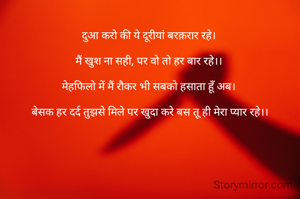 
दुआ करो की ये दूरीयां बरक़रार रहे। 

मैं खुश ना सही, पर वो तो हर बार रहे।। 

मेहफिलो में मैं रौकर भी सबको हसाता हूँ अब। 

बेसक हर दर्द तुझसे मिले पर खुदा करे बस तू ही मेरा प्यार रहे।।