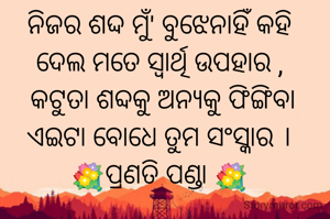 ନିଜର ଶଦ୍ଦ ମୁଁ' ବୁଝେନାହିଁ କହି
ଦେଲ ମତେ ସ୍ୱାର୍ଥି ଉପହାର ,
 କଟୁତା ଶବ୍ଦକୁ ଅନ୍ୟକୁ ଫିଙ୍ଗିବା
ଏଇଟା ବୋଧେ ତୁମ ସଂସ୍କାର ।
💐ପ୍ରଣତି ପଣ୍ଡା 💐