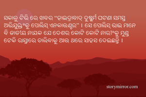 ସକାଳୁ ଟିଭି ରେ ଖବର “ହାଇଦ୍ରାବାଦ୍ ଦୁଷ୍କର୍ମ ଘଟଣା ସମସ୍ତ ଅଭିଯୁକ୍ତଂକୁ ପୋଲିସ୍ ଏନକାଉଣ୍ଟର” । ସେ ପୋଲିସ୍ ଭାଇ ମାନେ ବି ଜାତୀୟ ନାୟକ ଯେ ଦେଶର କୋଟି କୋଟି ନାରୀଂକୁ ମୁଣ୍ଡ ଟେକି ରାସ୍ତାରେ ଚାଲିବାକୁ ଆଉ ଥରେ ସାହସ ଦେଇଛନ୍ତି ।