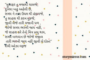 "મુસાફર તુ મજાથી ચાલજે,
દુનિયા બહુ અહેલી છે,
સમય ને તારા ઉધમ થી હંફાવજે,
તુ સાહસ થી કદમ મુકજે,
જીવી લેજે તારી મજાની પળ ,
જોજે સમય ભરખી જાય નહીં,
જે સાહસ કરે તેનો મિત્ર પ્રભુ થાય,
સમય બળવાન છે જોજે મંજીલ
 તારી ભરખી જાય નહીં જીવી લે દોસ્ત"
શૈમી ઓઝા લફ્જ