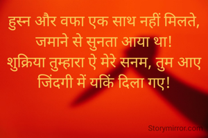 हुस्न और वफा एक साथ नहीं मिलते, जमाने से सुनता आया था!
शुक्रिया तुम्हारा ऐ मेरे सनम, तुम आए जिंदगी में यकिं दिला गए!