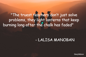 "The truest teachers don’t just solve problems, they light lanterns that keep burning long after the chalk has faded"                                                                                                                                                                              - LALISA MANOBAN