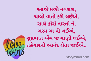 આજે મળી નવરાશ,
ચાલો વાતો કરી લઈએ,
સાથે કોરો નાસ્તો ને,
ગરમ ચા પી લઈએ,
સુપ્રભાત એમ જ માણી લઈએ,
તહેવારનો આનંદ લેતા જઈએ..