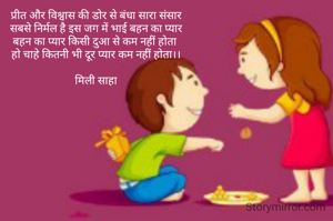 प्रीत और विश्वास की डोर से बंधा सारा संसार
सबसे निर्मल है इस जग में भाई बहन का प्यार
बहन का प्यार किसी दुआ से कम नहीं होता 
हो चाहे कितनी भी दूर प्यार कम नहीं होता।।

मिली साहा
