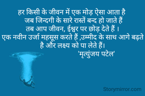 हर किसी के जीवन में एक मोड़ ऐसा आता है 
 जब जिन्दगी के सारे रास्तें बन्द हो जाते हैं
तब आप जीवन, ईश्वर पर छोड़ देते हैं ।
एक नवीन उर्जा महसूस करते हैं ,उम्मीद के साथ आगे बढ़ते है और लक्ष्य को पा लेते हैं।
                           'मृत्युंजय पटेल'
