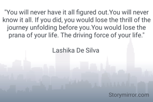 "You will never have it all figured out.You will never know it all. If you did, you would lose the thrill of the journey unfolding before you.You would lose the prana of your life. The driving force of your life."

Lashika De Silva 