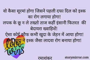 वो कैसा सूरमां होगा जिसने पहली दफा दिल को इश्क का रोग लगाया होगा! 
लपक के छू न ले तख्तो ताज कहीं इंसानी फितरत  की बेदायरा ख्वाहिशें! 
ऐसा कोई कौफ कभी खुदा के जेहन में आया होगा! 
तभी खुदा ने इश्क जैसा लादवा रोग बनाया होगा! 


रमाशंकर