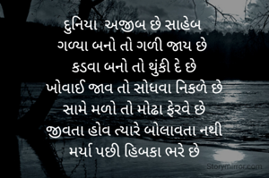 દુનિયા  અજીબ છે સાહેબ 
ગળ્યા બનો તો ગળી જાય છે 
કડવા બનો તો થુંકી દે છે
ખોવાઈ જાવ તો સોધવા નિકળે છે
સામે મળો તો મોઢા ફેરવે છે
જીવતા હોવ ત્યારે બોલાવતા નથી
મર્યા પછી હિબકા ભરે છે
