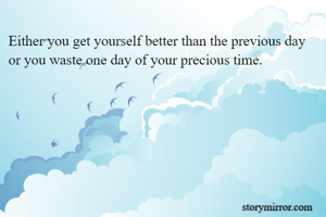 Either you get yourself better than the previous day or you waste one day of your precious time.
