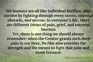 We humans are all like individual fireflies; who survive by fighting through every storm, external obstacle, and sorrow. In everyone's life, there are different forms of pain, grief, and external barriers
​Yet, there is one thing we should always remember: when the Creator grants such deep pain in our lives, He/She also provides the strength and the means to fight that pain and move forward.