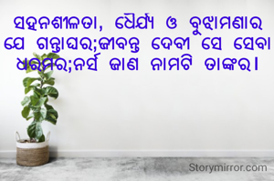 ସହନଶୀଳତା, ଧୈର୍ଯ୍ୟ ଓ ବୁଝାମଣାର ଯେ ଗନ୍ତାଘର;ଜୀବନ୍ତ ଦେବୀ ସେ ସେବା ଧରମର;ନର୍ସ ଜାଣ ନାମଟି ତାଙ୍କର।