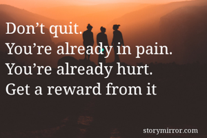 Don’t quit.
You’re already in pain.
You’re already hurt.
Get a reward from it