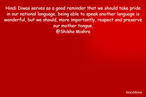 Hindi Diwas serves as a good reminder that we should take pride in our national language, being able to speak another language is wonderful, but we should, more importantly, respect and preserve our mother tongue.
@Shikha Mishra