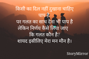 किसी का दिल नहीं दुखाना चाहिए
पाप है 
पर गलत का साथ देना भी पाप है
लेकिन निर्णय कैसे लिया जाए 
कि गलत कौन है?
शायद इसीलिए मेरा मन मौन है।