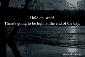 Hold on, wait!
There's going to be light at the end of the day.