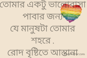 তোমার একটু ভালোবাসা পাবার জন্য
যে মানুষটা তোমার শহরে ,
রোদ বৃষ্টিতে আস্তানা গেড়েছিল
আজ সে মানুষটা 
তোমার ভালোবাসার অভাবে ঘরছাড়া।