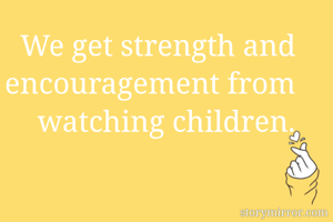 We get strength and encouragement from watching children.