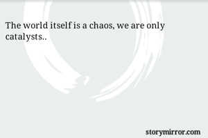 The world itself is a chaos, we are only catalysts.. 
