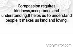 Compassion requires kindness,acceptance and understanding.It helps us to understand people.It makes us kind and loving.