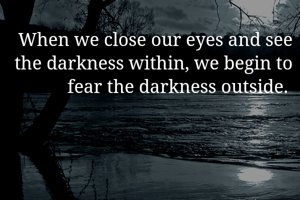 When we close our eyes and see the darkness within, we begin to fear the darkness outside. 