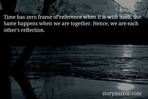 Time has zero frame of reference when it is with itself, the Same happens when we are together. Hence, we are each other's reflection.