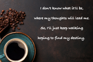I don't know what it'll be,

where my thoughts will lead me.

So, I'll just keep walking

hoping to find my destiny. 

