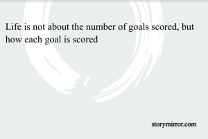 Life is not about the number of goals scored, but how each goal is scored