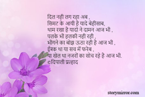 दिल नही लग रहा अब ,
सिमट के आयी है यादे बेहीसाब, 
थाम रखा है यादो ने दामन आज भी , 
पलके भी हलकी नही रही , 
भीगने का बोझ ऊठा रही है आज भी ,
ईश्क था या सच में फरेब , 
या खेल था नजरों का सोच रहे है आज भी.
©दिपाली प्रल्हाद 

