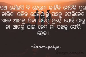 ପଥ କୌଣସି ବି ହେଉନା କାହିଁକି ସେତିକି ଦୂର ଚାଲିବା ଉଚିତ ଯେଉଁଠାରୁ ପଛକୁ ଫେରିହେବ
ଏତେ ଆଗକୁ ଯିବା ଉଚିତ୍ ନୁହେଁ ଯେଉଁ ଠାରୁ ନା ଆଗକୁ ଯାଇ ହେବ ନା ପଛକୁ ଫେରି ହେବ।

   -laxmipriya 