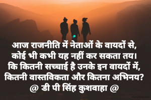 आज राजनीति में नेताओं के वायदों से,
कोई भी कभी यह नहीं कर सकता तय।
कि कितनी सच्चाई है उनके इन वायदों में,
कितनी वास्तविकता और कितना अभिनय?
@ डी पी सिंह कुशवाहा @