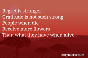Regret is stronger
Gratitude is not such strong
People when die 
Receive more flowers
Than what they have when alive .