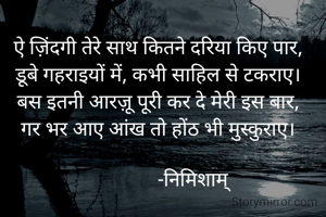 ऐ ज़िंदगी तेरे साथ कितने दरिया किए पार,
डूबे गहराइयों में, कभी साहिल से टकराए।
बस इतनी आरज़ू पूरी कर दे मेरी इस बार,
गर भर आए आंख तो होंठ भी मुस्कुराए।

              -निमिशाम्