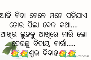 ଆଜି ବିଦା ବେଳେ ମନେ ପଡ଼ିଯାଏ
ତୋର ପିଲା ବେଳ କଥା....
ଆଖିର ଲୁହକୁ ଆଖିରେ ମାରି ଲୋ
ଦେଉଛୁ ବିଦାୟ ବାର୍ତ୍ତା.....
💐💐ଶୁଭ ବିବାହ💐💐