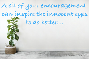A bit of your encouragement 
can inspire the innocent eyes to do better....