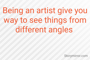 Being an artist give you way to see things from different angles 