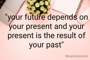 "your future depends on your present and your present is the result of your past"