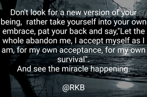 Don't look for a new version of your being,  rather take yourself into your own embrace, pat your back and say,"Let the whole abandon me, I accept myself as I am, for my own acceptance, for my own survival".
And see the miracle happening.

@RKB