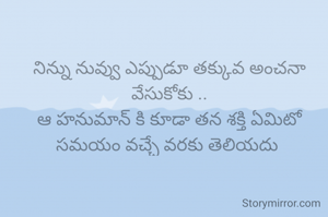 నిన్ను నువ్వు ఎప్పుడూ తక్కువ అంచనా వేసుకోకు ..
ఆ హనుమాన్ కి కూడా తన శక్తి ఏమిటో సమయం వచ్చే వరకు తెలియదు 