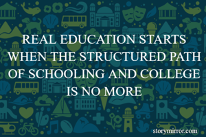 REAL EDUCATION STARTS WHEN THE STRUCTURED PATH OF SCHOOLING AND COLLEGE IS NO MORE