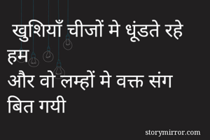  खुशियाँ चीजों मे धूंडते रहे हम 
और वो लम्हों मे वक्त संग बित गयी